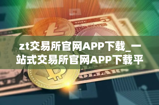 zt交易所官网APP下载_一站式交易所官网APP下载平台