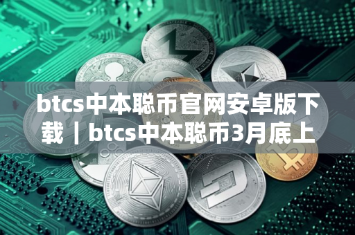 btcs中本聪币官网安卓版下载｜btcs中本聪币3月底上交易所