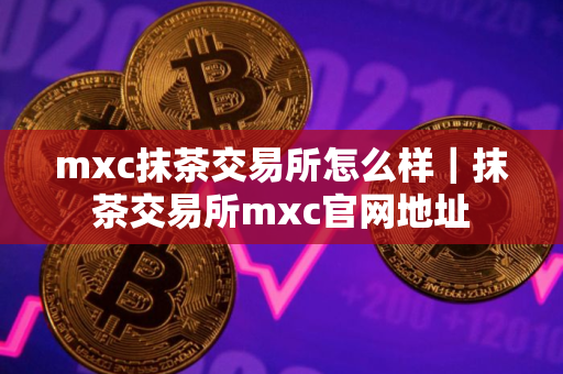 mxc抹茶交易所怎么样｜抹茶交易所mxc官网地址