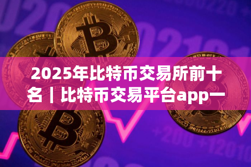 2025年比特币交易所前十名｜比特币交易平台app一览