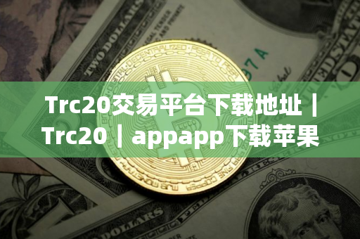 Trc20交易平台下载地址｜Trc20｜appapp下载苹果ios