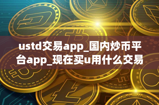 ustd交易app_国内炒币平台app_现在买u用什么交易所
