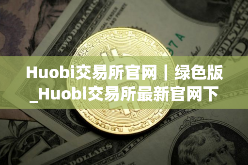 Huobi交易所官网｜绿色版_Huobi交易所最新官网下载