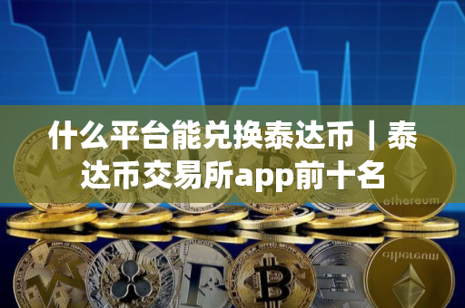 什么平台能兑换泰达币｜泰达币交易所app前十名