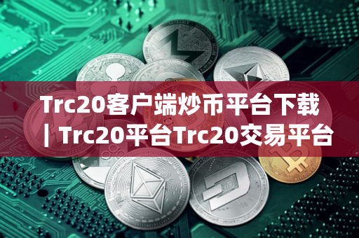Trc20客户端炒币平台下载｜Trc20平台Trc20交易平台app下载官网