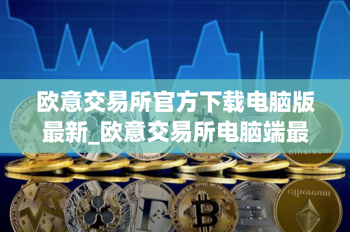 欧意交易所官方下载电脑版最新_欧意交易所电脑端最新版本_最新