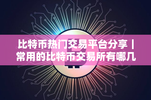 比特币热门交易平台分享｜常用的比特币交易所有哪几个？