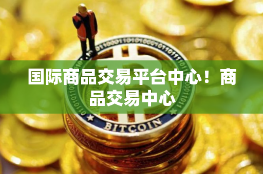 国际商品交易平台中心！商品交易中心