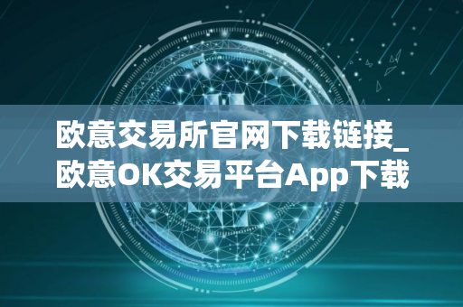 欧意交易所官网下载链接_欧意OK交易平台App下载教程