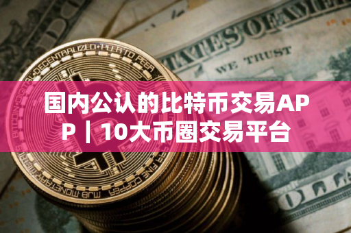国内公认的比特币交易APP｜10大币圈交易平台