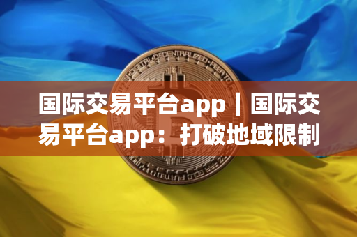 国际交易平台app｜国际交易平台app：打破地域限制的商贸利器