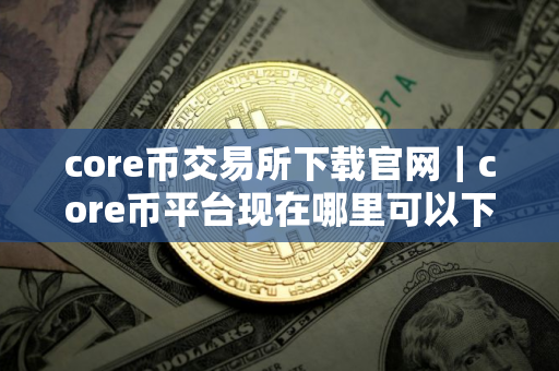 core币交易所下载官网｜core币平台现在哪里可以下载