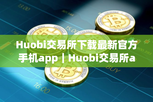 Huobi交易所下载最新官方手机app｜Huobi交易所app免费下载