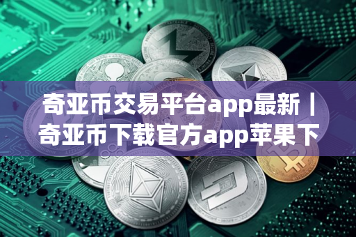 奇亚币交易平台app最新｜奇亚币下载官方app苹果下载