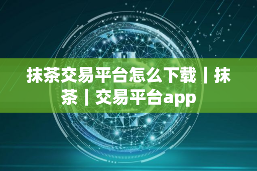 抹茶交易平台怎么下载｜抹茶｜交易平台app