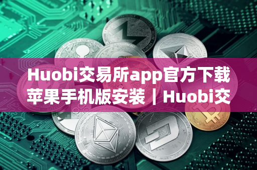 Huobi交易所app官方下载苹果手机版安装｜Huobi交易所官网下载手机版安装不了v10.8.19