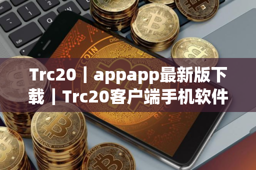 Trc20｜appapp最新版下载｜Trc20客户端手机软件兼容版下载