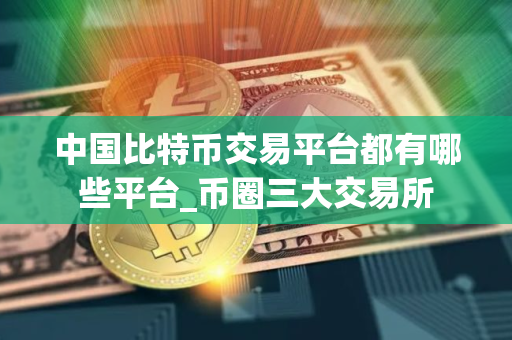中国比特币交易平台都有哪些平台_币圈三大交易所