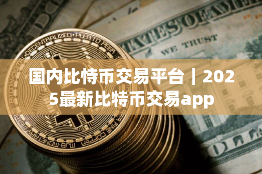 国内比恃币交易平台｜2025最新比特币交易app