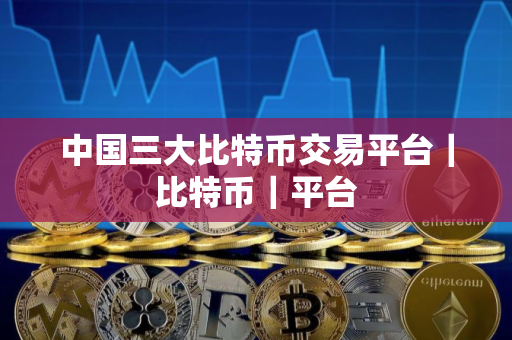 中国三大比特币交易平台｜比特币｜平台