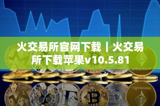 火交易所官网下载｜火交易所下载苹果v10.5.81